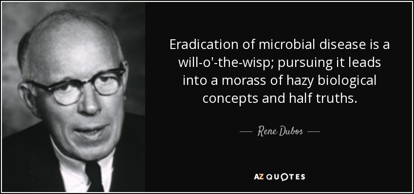 Eradication of microbial disease is a will-o'-the-wisp; pursuing it leads into a morass of hazy biological concepts and half truths. - Rene Dubos