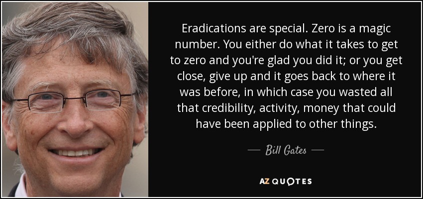 Eradications are special. Zero is a magic number. You either do what it takes to get to zero and you're glad you did it; or you get close, give up and it goes back to where it was before, in which case you wasted all that credibility, activity, money that could have been applied to other things. - Bill Gates