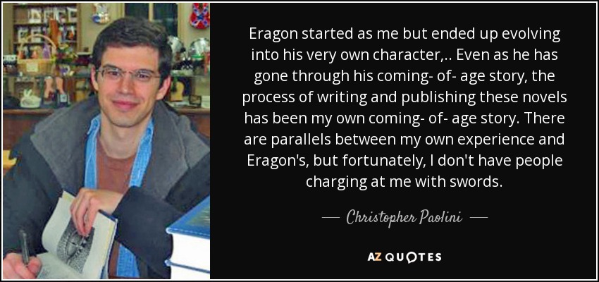 Eragon started as me but ended up evolving into his very own character, .. Even as he has gone through his coming- of- age story, the process of writing and publishing these novels has been my own coming- of- age story. There are parallels between my own experience and Eragon's, but fortunately, I don't have people charging at me with swords. - Christopher Paolini