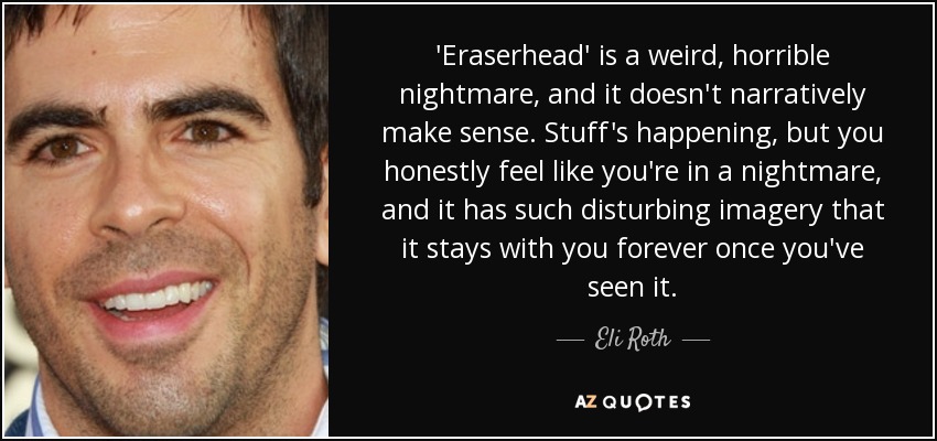 'Eraserhead' is a weird, horrible nightmare, and it doesn't narratively make sense. Stuff's happening, but you honestly feel like you're in a nightmare, and it has such disturbing imagery that it stays with you forever once you've seen it. - Eli Roth