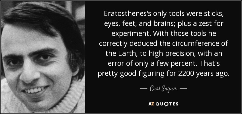 Eratosthenes's only tools were sticks, eyes, feet, and brains; plus a zest for experiment. With those tools he correctly deduced the circumference of the Earth, to high precision, with an error of only a few percent. That's pretty good figuring for 2200 years ago. - Carl Sagan