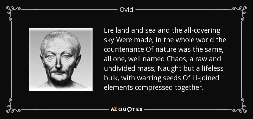 Ere land and sea and the all-covering sky Were made, in the whole world the countenance Of nature was the same, all one, well named Chaos, a raw and undivided mass, Naught but a lifeless bulk, with warring seeds Of ill-joined elements compressed together. - Ovid
