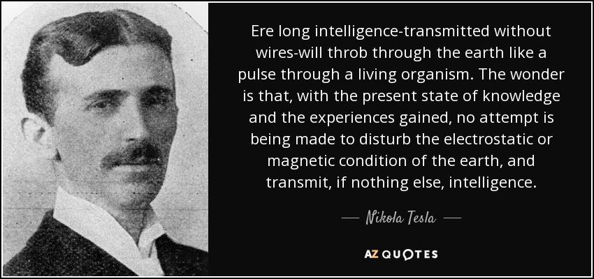 Ere long intelligence-transmitted without wires-will throb through the earth like a pulse through a living organism. The wonder is that, with the present state of knowledge and the experiences gained, no attempt is being made to disturb the electrostatic or magnetic condition of the earth, and transmit, if nothing else, intelligence. - Nikola Tesla