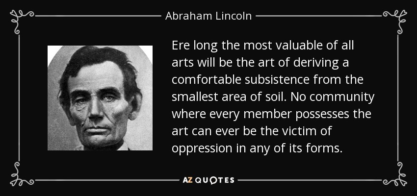 Ere long the most valuable of all arts will be the art of deriving a comfortable subsistence from the smallest area of soil. No community where every member possesses the art can ever be the victim of oppression in any of its forms. - Abraham Lincoln