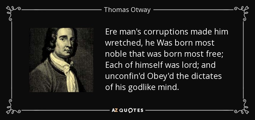 Ere man's corruptions made him wretched, he Was born most noble that was born most free; Each of himself was lord; and unconfin'd Obey'd the dictates of his godlike mind. - Thomas Otway