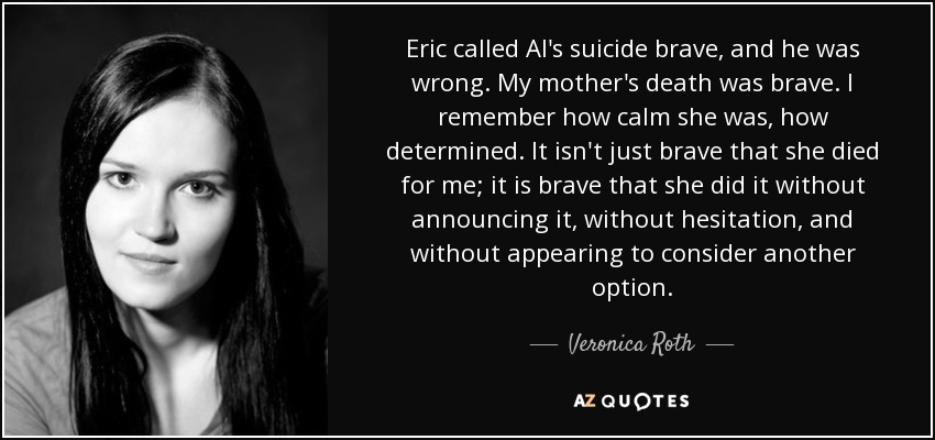 Eric called Al's suicide brave, and he was wrong. My mother's death was brave. I remember how calm she was, how determined. It isn't just brave that she died for me; it is brave that she did it without announcing it, without hesitation, and without appearing to consider another option. - Veronica Roth