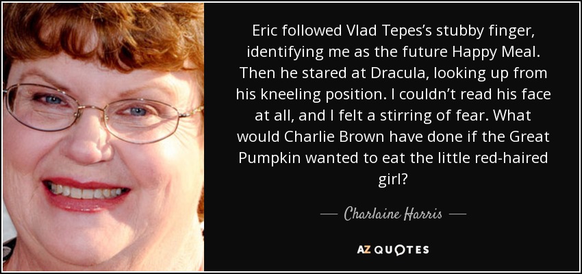 Eric followed Vlad Tepes’s stubby finger, identifying me as the future Happy Meal. Then he stared at Dracula, looking up from his kneeling position. I couldn’t read his face at all, and I felt a stirring of fear. What would Charlie Brown have done if the Great Pumpkin wanted to eat the little red-haired girl? - Charlaine Harris