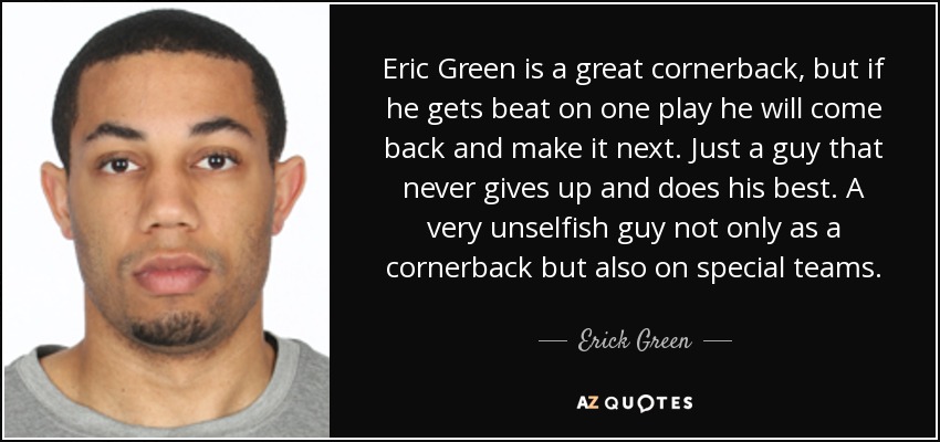 Eric Green is a great cornerback, but if he gets beat on one play he will come back and make it next. Just a guy that never gives up and does his best. A very unselfish guy not only as a cornerback but also on special teams. - Erick Green