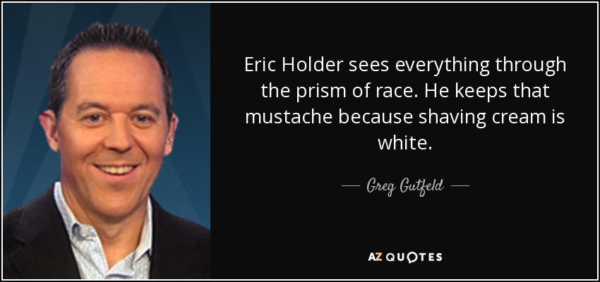 Eric Holder sees everything through the prism of race. He keeps that mustache because shaving cream is white. - Greg Gutfeld