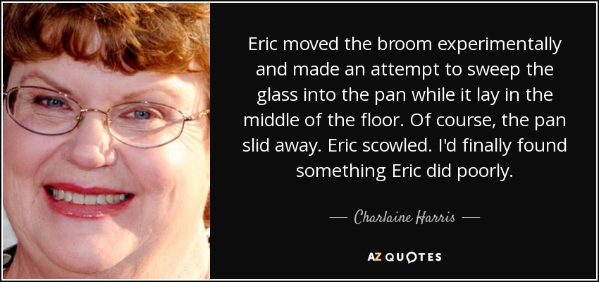 Eric moved the broom experimentally and made an attempt to sweep the glass into the pan while it lay in the middle of the floor. Of course, the pan slid away. Eric scowled. I'd finally found something Eric did poorly. - Charlaine Harris