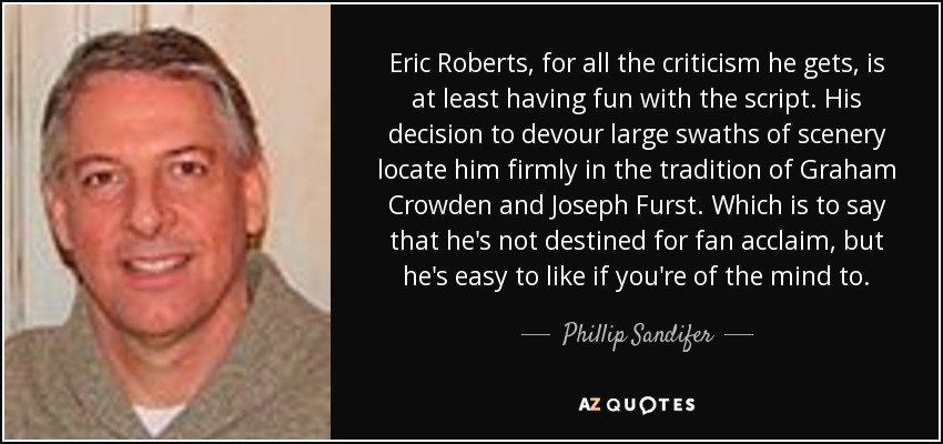 Eric Roberts, for all the criticism he gets, is at least having fun with the script. His decision to devour large swaths of scenery locate him firmly in the tradition of Graham Crowden and Joseph Furst. Which is to say that he's not destined for fan acclaim, but he's easy to like if you're of the mind to. - Phillip Sandifer