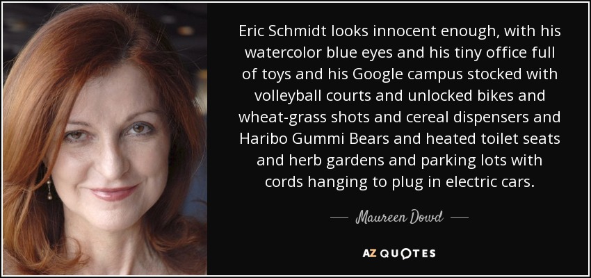 Eric Schmidt looks innocent enough, with his watercolor blue eyes and his tiny office full of toys and his Google campus stocked with volleyball courts and unlocked bikes and wheat-grass shots and cereal dispensers and Haribo Gummi Bears and heated toilet seats and herb gardens and parking lots with cords hanging to plug in electric cars. - Maureen Dowd