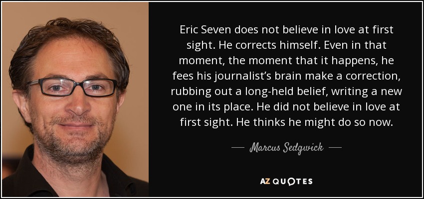 Eric Seven does not believe in love at first sight. He corrects himself. Even in that moment, the moment that it happens, he fees his journalist’s brain make a correction, rubbing out a long-held belief, writing a new one in its place. He did not believe in love at first sight. He thinks he might do so now. - Marcus Sedgwick