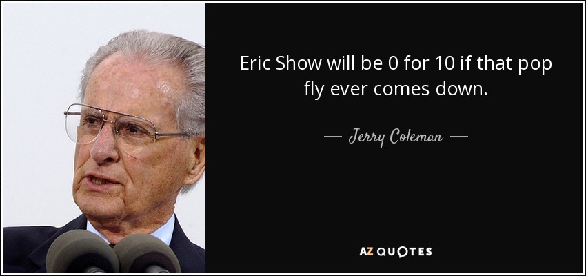 Eric Show will be 0 for 10 if that pop fly ever comes down. - Jerry Coleman