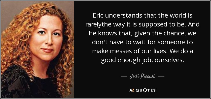 Eric understands that the world is rarelythe way it is supposed to be. And he knows that, given the chance, we don't have to wait for someone to make messes of our lives. We do a good enough job, ourselves. - Jodi Picoult