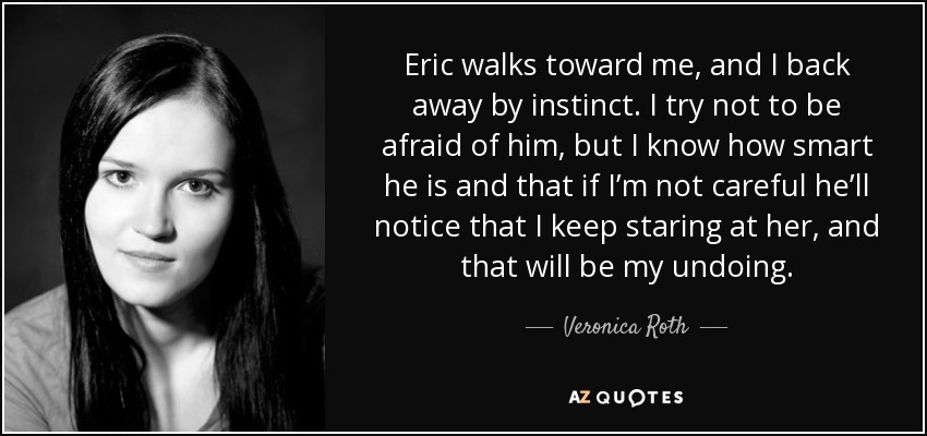 Eric walks toward me, and I back away by instinct. I try not to be afraid of him, but I know how smart he is and that if I’m not careful he’ll notice that I keep staring at her, and that will be my undoing. - Veronica Roth