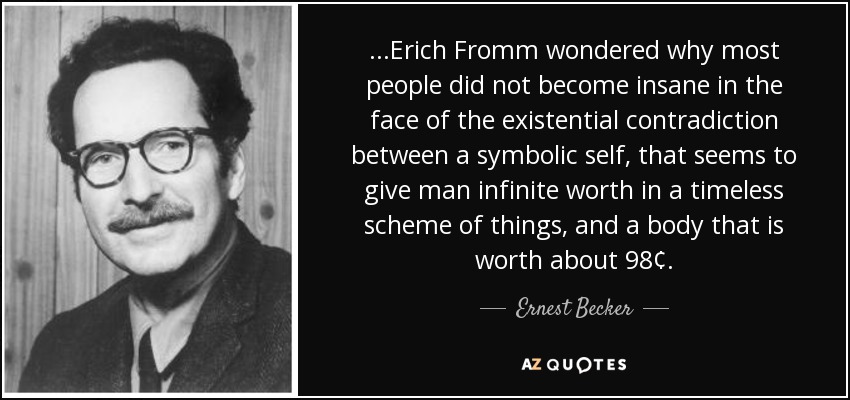 ...Erich Fromm wondered why most people did not become insane in the face of the existential contradiction between a symbolic self, that seems to give man infinite worth in a timeless scheme of things, and a body that is worth about 98¢. - Ernest Becker