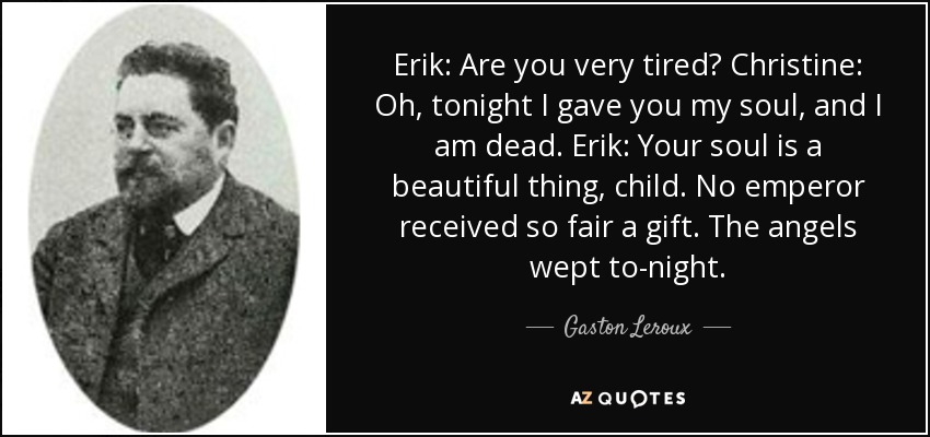 Erik: Are you very tired? Christine: Oh, tonight I gave you my soul, and I am dead. Erik: Your soul is a beautiful thing, child. No emperor received so fair a gift. The angels wept to-night. - Gaston Leroux