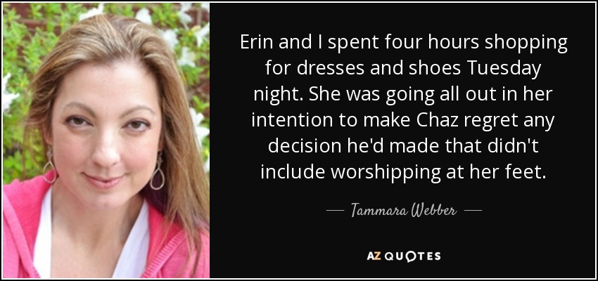 Erin and I spent four hours shopping for dresses and shoes Tuesday night. She was going all out in her intention to make Chaz regret any decision he'd made that didn't include worshipping at her feet. - Tammara Webber