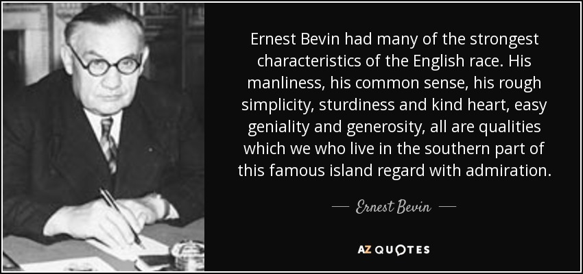 Ernest Bevin had many of the strongest characteristics of the English race. His manliness, his common sense, his rough simplicity, sturdiness and kind heart, easy geniality and generosity, all are qualities which we who live in the southern part of this famous island regard with admiration. - Ernest Bevin