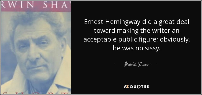 Ernest Hemingway did a great deal toward making the writer an acceptable public figure; obviously, he was no sissy. - Irwin Shaw
