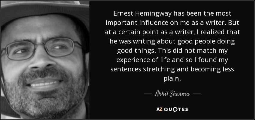 Ernest Hemingway has been the most important influence on me as a writer. But at a certain point as a writer, I realized that he was writing about good people doing good things. This did not match my experience of life and so I found my sentences stretching and becoming less plain. - Akhil Sharma