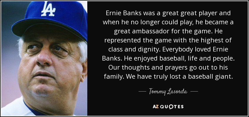 Ernie Banks was a great great player and when he no longer could play, he became a great ambassador for the game. He represented the game with the highest of class and dignity. Everybody loved Ernie Banks. He enjoyed baseball, life and people. Our thoughts and prayers go out to his family. We have truly lost a baseball giant. - Tommy Lasorda