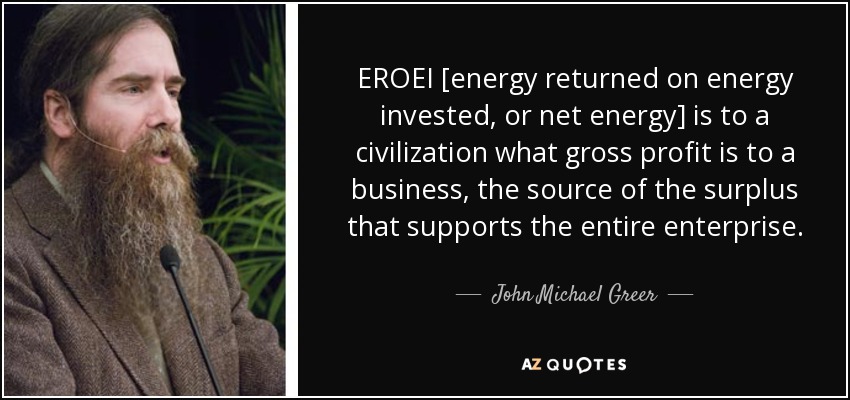 EROEI [energy returned on energy invested, or net energy] is to a civilization what gross profit is to a business, the source of the surplus that supports the entire enterprise. - John Michael Greer