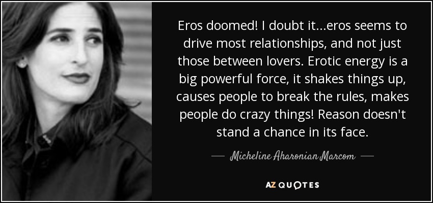 Eros doomed! I doubt it...eros seems to drive most relationships, and not just those between lovers. Erotic energy is a big powerful force, it shakes things up, causes people to break the rules, makes people do crazy things! Reason doesn't stand a chance in its face. - Micheline Aharonian Marcom