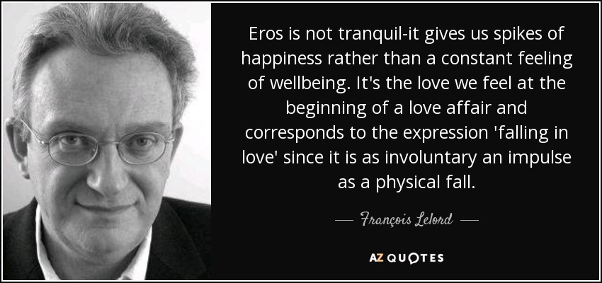 Eros is not tranquil-it gives us spikes of happiness rather than a constant feeling of wellbeing. It's the love we feel at the beginning of a love affair and corresponds to the expression 'falling in love' since it is as involuntary an impulse as a physical fall. - François Lelord