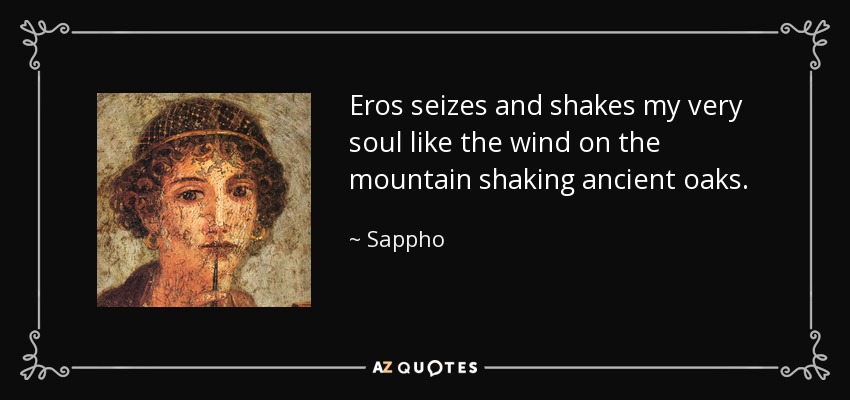 Eros seizes and shakes my very soul like the wind on the mountain shaking ancient oaks. - Sappho