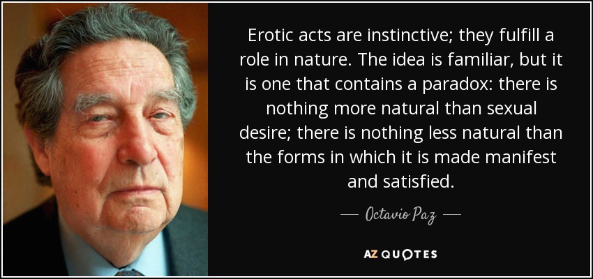 Erotic acts are instinctive; they fulfill a role in nature. The idea is familiar, but it is one that contains a paradox: there is nothing more natural than sexual desire; there is nothing less natural than the forms in which it is made manifest and satisfied. - Octavio Paz