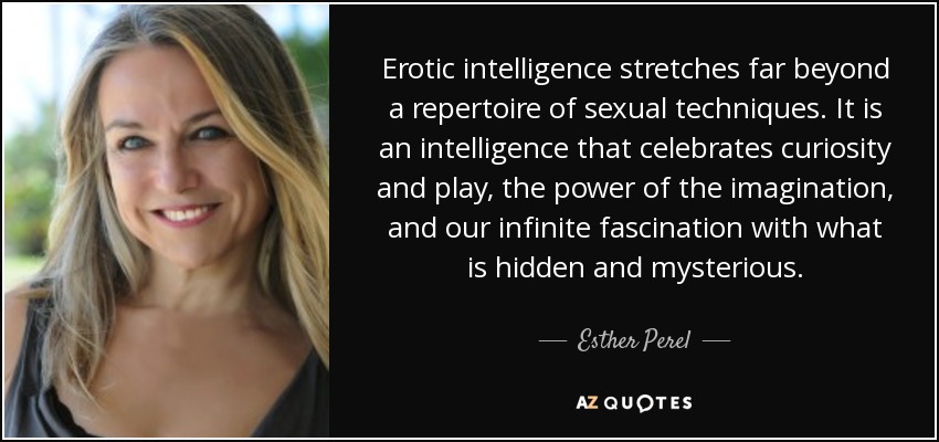 Erotic intelligence stretches far beyond a repertoire of sexual techniques. It is an intelligence that celebrates curiosity and play, the power of the imagination, and our infinite fascination with what is hidden and mysterious. - Esther Perel