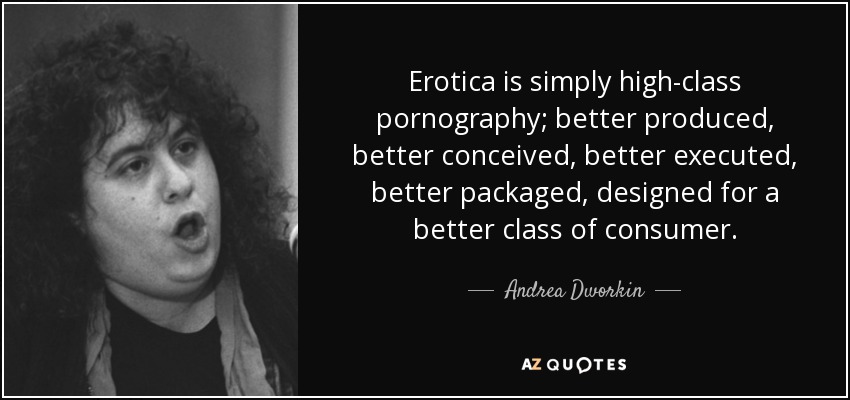 Erotica is simply high-class pornography; better produced, better conceived, better executed, better packaged, designed for a better class of consumer. - Andrea Dworkin