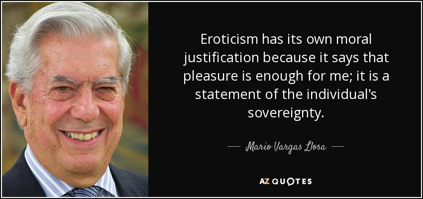 Eroticism has its own moral justification because it says that pleasure is enough for me; it is a statement of the individual's sovereignty. - Mario Vargas Llosa