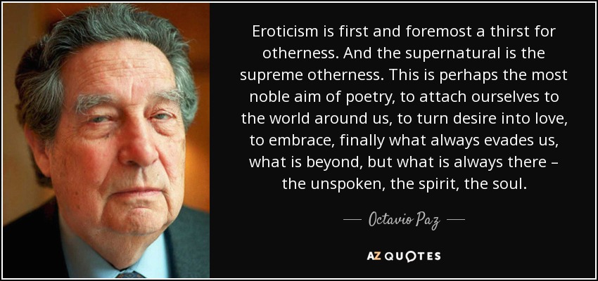 Eroticism is first and foremost a thirst for otherness. And the supernatural is the supreme otherness. This is perhaps the most noble aim of poetry, to attach ourselves to the world around us, to turn desire into love, to embrace, finally what always evades us, what is beyond, but what is always there – the unspoken, the spirit, the soul. - Octavio Paz