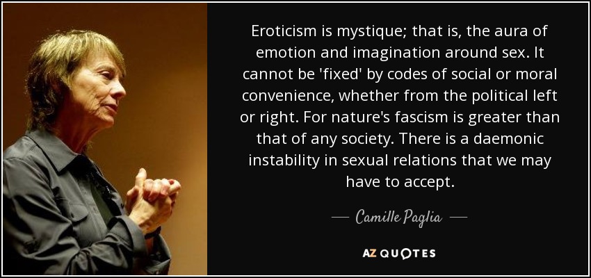 Eroticism is mystique; that is, the aura of emotion and imagination around sex. It cannot be 'fixed' by codes of social or moral convenience, whether from the political left or right. For nature's fascism is greater than that of any society. There is a daemonic instability in sexual relations that we may have to accept. - Camille Paglia