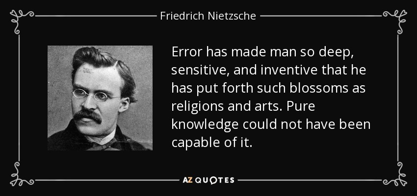 Error has made man so deep, sensitive, and inventive that he has put forth such blossoms as religions and arts. Pure knowledge could not have been capable of it. - Friedrich Nietzsche
