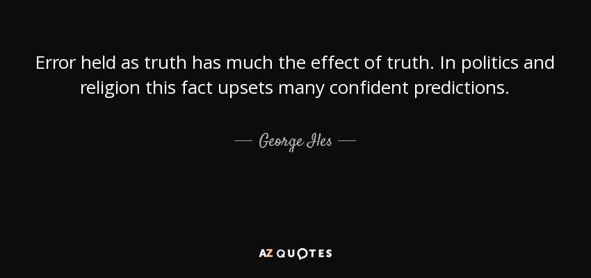 Error held as truth has much the effect of truth. In politics and religion this fact upsets many confident predictions. - George Iles