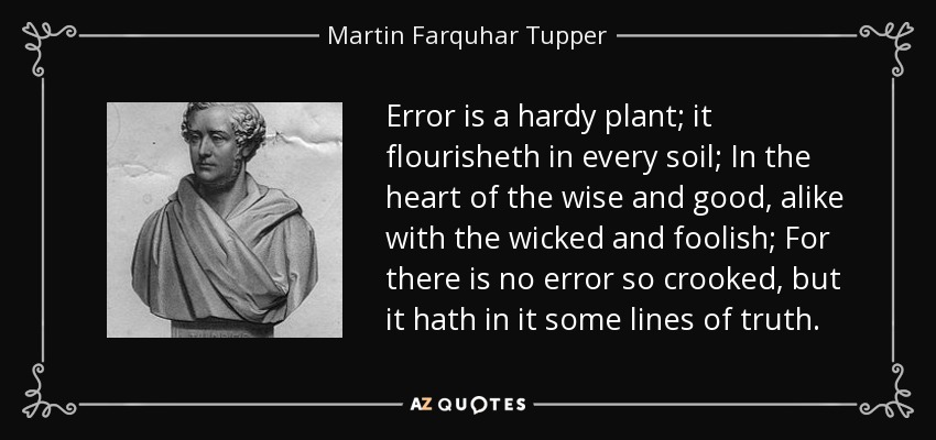 Error is a hardy plant; it flourisheth in every soil; In the heart of the wise and good, alike with the wicked and foolish; For there is no error so crooked, but it hath in it some lines of truth. - Martin Farquhar Tupper