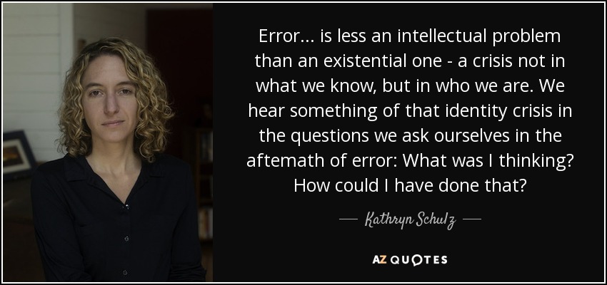 Error ... is less an intellectual problem than an existential one - a crisis not in what we know, but in who we are. We hear something of that identity crisis in the questions we ask ourselves in the aftemath of error: What was I thinking? How could I have done that? - Kathryn Schulz