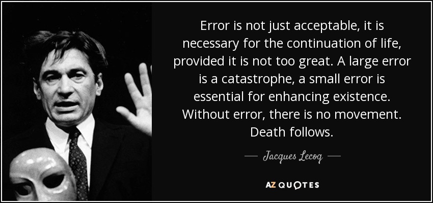 Error is not just acceptable, it is necessary for the continuation of life, provided it is not too great. A large error is a catastrophe, a small error is essential for enhancing existence. Without error, there is no movement. Death follows. - Jacques Lecoq