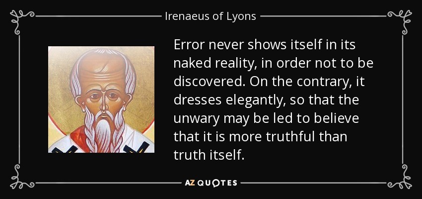 Error never shows itself in its naked reality, in order not to be discovered. On the contrary, it dresses elegantly, so that the unwary may be led to believe that it is more truthful than truth itself. - Irenaeus of Lyons