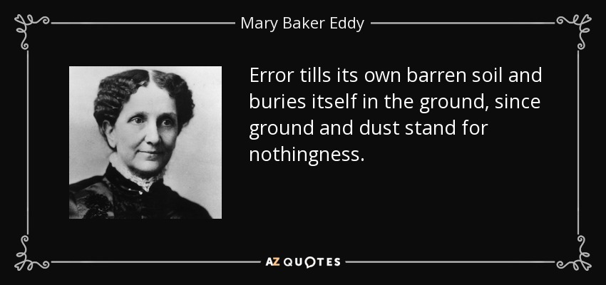 Error tills its own barren soil and buries itself in the ground, since ground and dust stand for nothingness. - Mary Baker Eddy