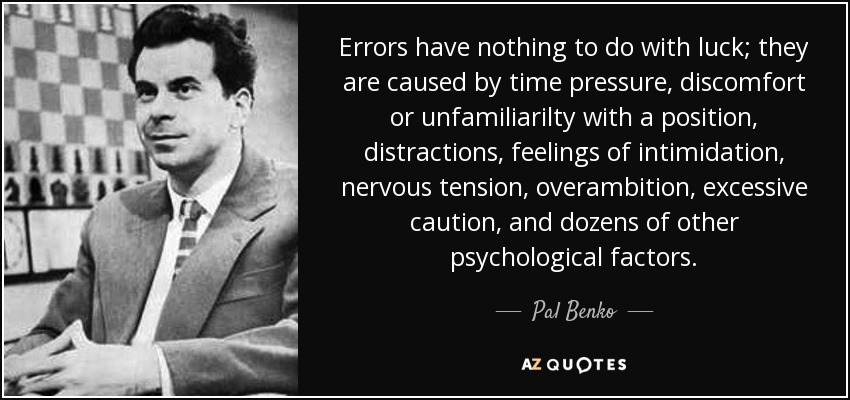 Errors have nothing to do with luck; they are caused by time pressure, discomfort or unfamiliarilty with a position, distractions, feelings of intimidation, nervous tension, overambition, excessive caution, and dozens of other psychological factors. - Pal Benko
