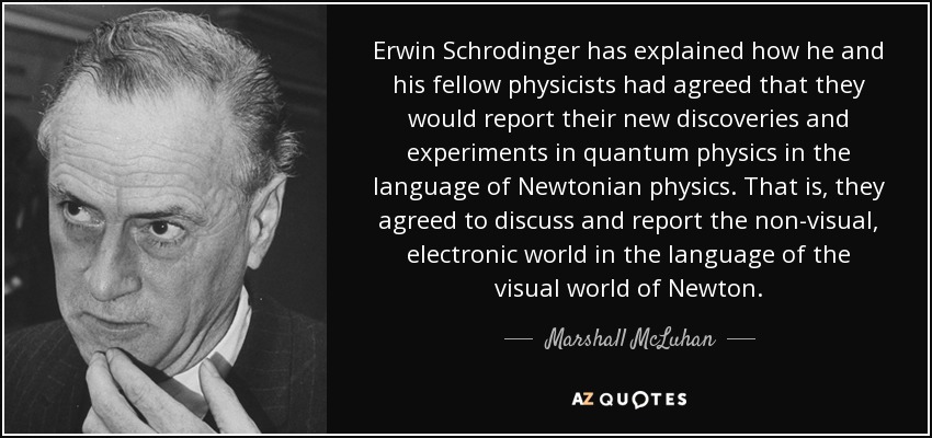Erwin Schrodinger has explained how he and his fellow physicists had agreed that they would report their new discoveries and experiments in quantum physics in the language of Newtonian physics. That is, they agreed to discuss and report the non-visual, electronic world in the language of the visual world of Newton. - Marshall McLuhan