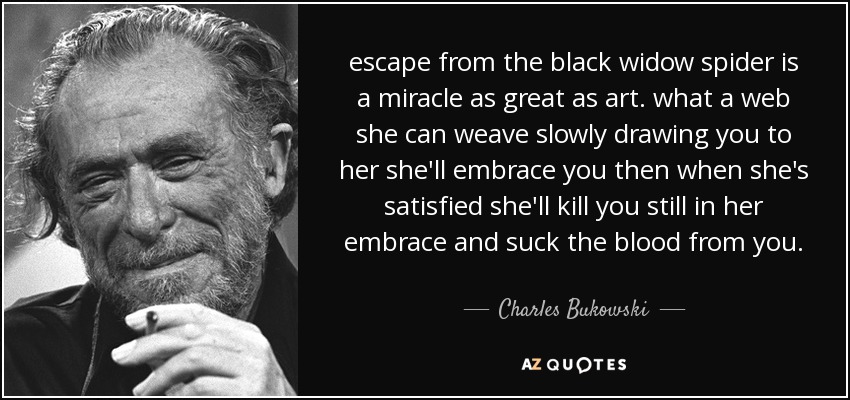 escape from the black widow spider is a miracle as great as art. what a web she can weave slowly drawing you to her she'll embrace you then when she's satisfied she'll kill you still in her embrace and suck the blood from you. - Charles Bukowski