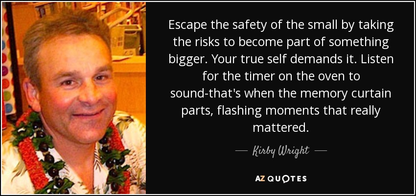 Escape the safety of the small by taking the risks to become part of something bigger. Your true self demands it. Listen for the timer on the oven to sound-that's when the memory curtain parts, flashing moments that really mattered. - Kirby Wright