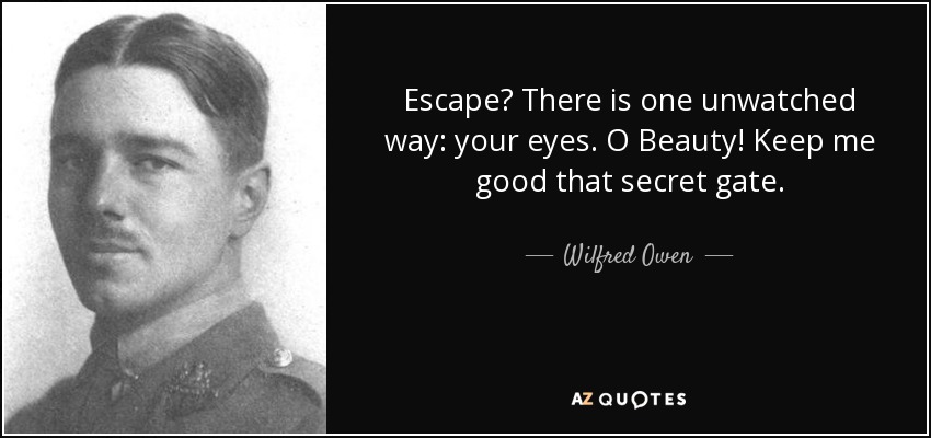 Escape? There is one unwatched way: your eyes. O Beauty! Keep me good that secret gate. - Wilfred Owen