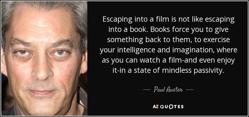 Escaping into a film is not like escaping into a book. Books force you to give something back to them, to exercise your intelligence and imagination, where as you can watch a film-and even enjoy it-in a state of mindless passivity. - Paul Auster